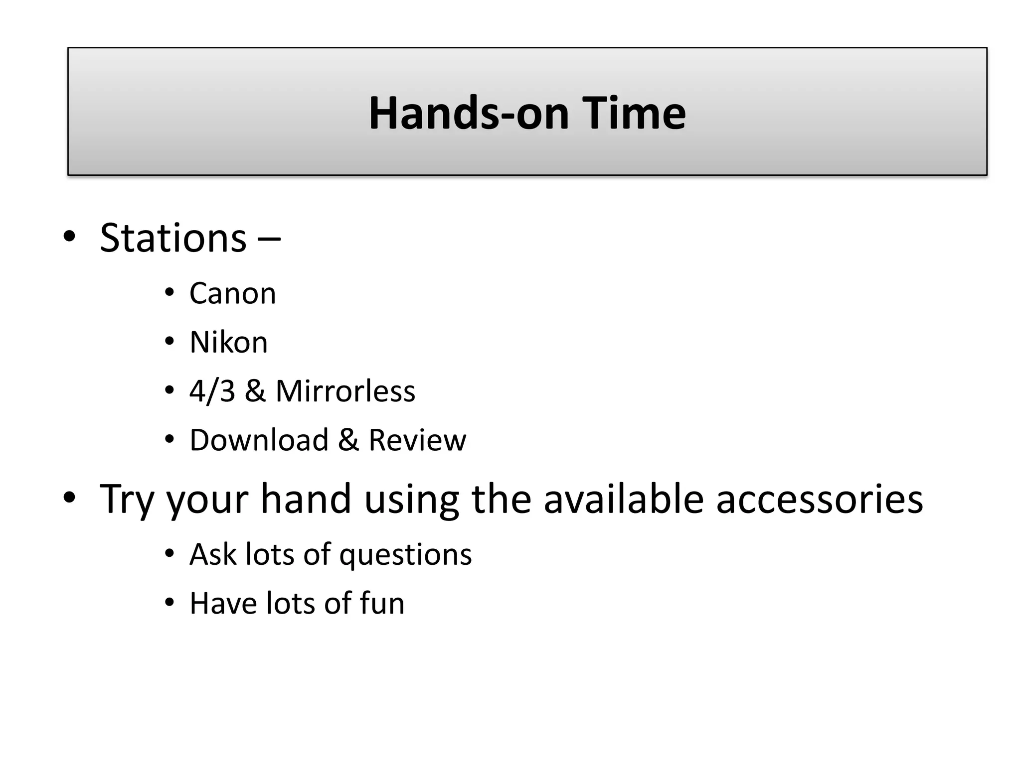 Hands On Time
                 Hands-on Time

• Stations –
     •   Canon
     •   Nikon
     •   4/3 & Mirrorless
     •   Download & Review
• Try your hand using the available accessories
     • Ask lots of questions
     • Have lots of fun
 