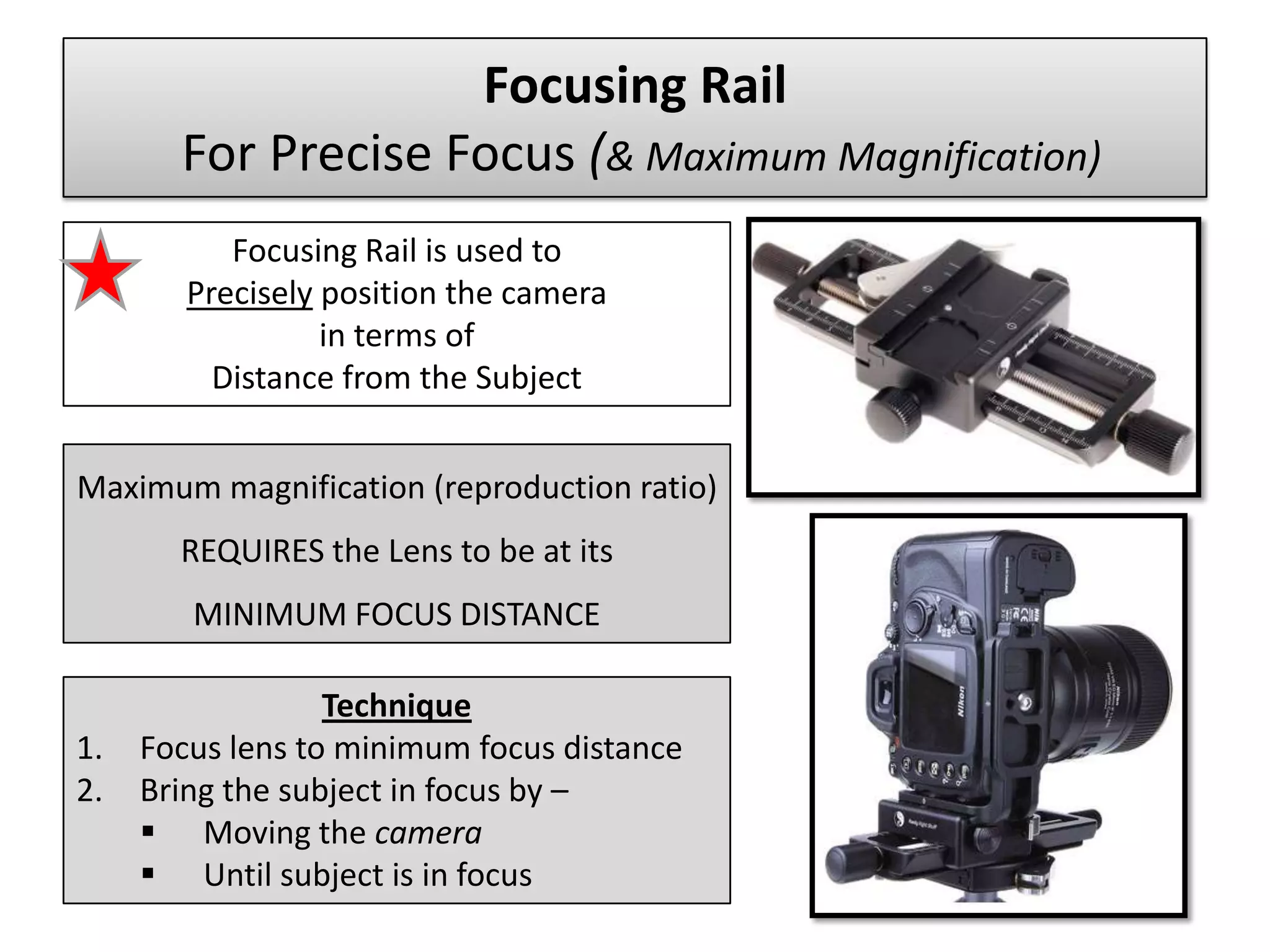 Focusing Rail
       For Precise Focus (& Maximum Magnification)
           Focusing Rail is used to
        Precisely position the camera
                  in terms of
          Distance from the Subject


Maximum magnification (reproduction ratio)
       REQUIRES the Lens to be at its
        MINIMUM FOCUS DISTANCE

                  Technique
1.   Focus lens to minimum focus distance
2.   Bring the subject in focus by –
      Moving the camera
      Until subject is in focus
 