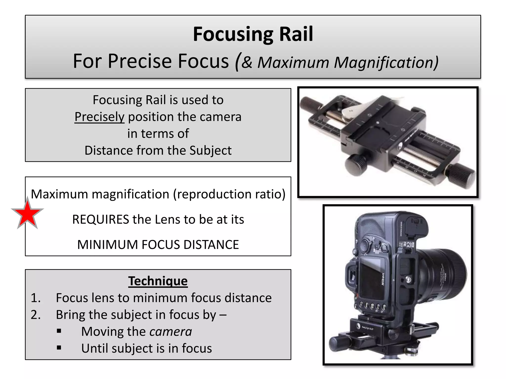 Focusing Rail
       For Precise Focus (& Maximum Magnification)
           Focusing Rail is used to
        Precisely position the camera
                  in terms of
          Distance from the Subject


Maximum magnification (reproduction ratio)
       REQUIRES the Lens to be at its
        MINIMUM FOCUS DISTANCE

                  Technique
1.   Focus lens to minimum focus distance
2.   Bring the subject in focus by –
      Moving the camera
      Until subject is in focus
 