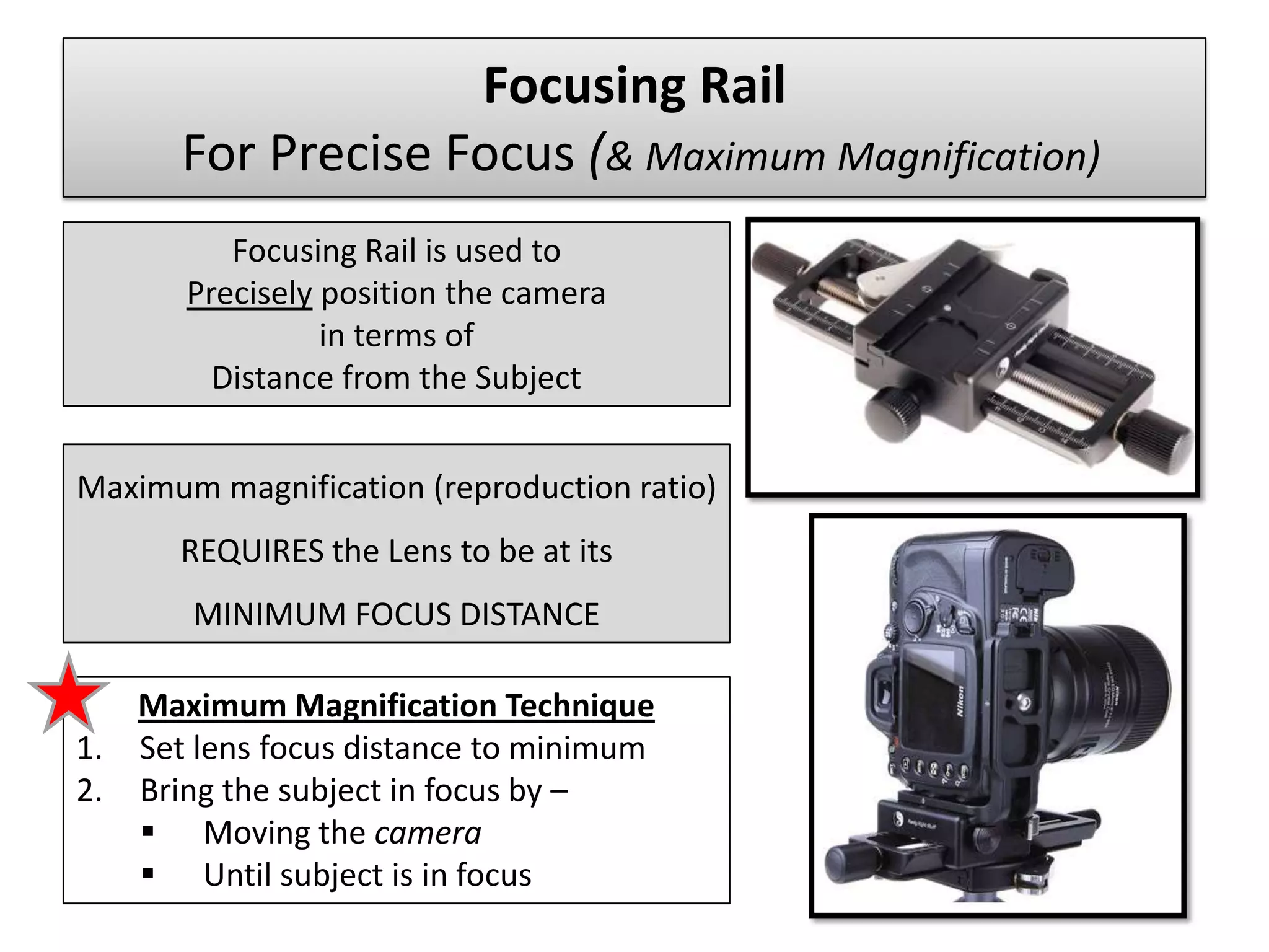 Focusing Rail
      For Precise Focus (& Maximum Magnification)
          Focusing Rail is used to
       Precisely position the camera
                 in terms of
         Distance from the Subject


Maximum magnification (reproduction ratio)
      REQUIRES the Lens to be at its
       MINIMUM FOCUS DISTANCE

   Maximum Magnification Technique
1. Set lens focus distance to minimum
2. Bring the subject in focus by –
    Moving the camera
    Until subject is in focus
 