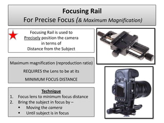 Focusing Rail
       For Precise Focus (& Maximum Magnification)
           Focusing Rail is used to
        Precisely position the camera
                  in terms of
          Distance from the Subject


Maximum magnification (reproduction ratio)
       REQUIRES the Lens to be at its
        MINIMUM FOCUS DISTANCE

                  Technique
1.   Focus lens to minimum focus distance
2.   Bring the subject in focus by –
      Moving the camera
      Until subject is in focus
 