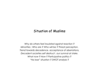 Situation of Muslims
Why do others feel insulated against reaction ?
Minorities : Who are ? Who will be ? Threat perception.
Trend towards decadence, acceptance of aberrations.
Decadent societies self destruct : our survival at stake.
What now ? How ? Participative politics ?
“No lose” situation ? SWOT analysis ?
 