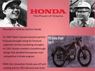 Founded in 1948 by Soichiro Honda

●

In 1949 Takeo Fujisawa became partner.
●
Fujisawa brought along his financial
expertise and the marketing strengths.
●
In 1951 Honda unveiled a breakthrough
design that doubled horsepower over
competitive 4-stroke engines.
●

With this innovation Honda was off and
putting and by 1952 demand was brisk.

●

 