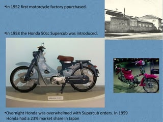 In 1952 first motorcycle factory ppurchased.

●

In 1958 the Honda 50cc Supercub was introduced.

●

Overnight Honda was overwhelmed with Supercub orders. In 1959
Honda had a 23% market share in Japan

●

 