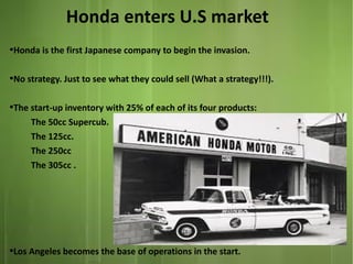 Honda enters U.S market
●

Honda is the first Japanese company to begin the invasion.

●

No strategy. Just to see what they could sell (What a strategy!!!).

●

●

The start-up inventory with 25% of each of its four products:
The 50cc Supercub.
The 125cc.
The 250cc
The 305cc .

Los Angeles becomes the base of operations in the start.

 