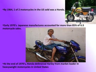By 1964, 1 of 2 motorcycles in the US sold was a Honda.

●

Early 1970's Japanese manufactures accounted for more than 85% of U.S
motorcycle sales.
●

At the end of 1970's, Honda dethroned Harley from market leader in
heavyweight motorcycles in United States
●

 