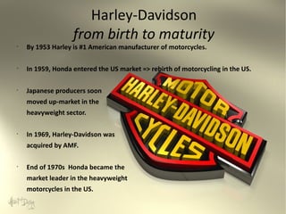 Harley-Davidson
from birth to maturity

•

By 1953 Harley is #1 American manufacturer of motorcycles.

•

In 1959, Honda entered the US market => rebirth of motorcycling in the US.

•

Japanese producers soon
moved up-market in the
heavyweight sector.

•

In 1969, Harley-Davidson was
acquired by AMF.

•

End of 1970s Honda became the
market leader in the heavyweight
motorcycles in the US.

 