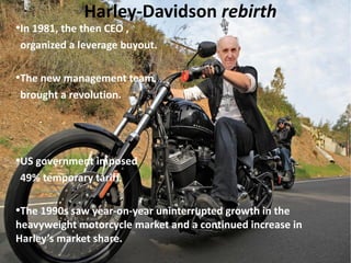 Harley-Davidson rebirth

In 1981, the then CEO ,
organized a leverage buyout.

●

The new management team
brought a revolution.

●

US government imposed
49% temporary tariff.

●

The 1990s saw year-on-year uninterrupted growth in the
heavyweight motorcycle market and a continued increase in
Harley’s market share.
●

 
