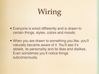 Wiring

• Everyone is wired differently and is drawn to
  certain things, styles, colors and moods.

• When you are drawn to something you like, you'll
  naturally became aware of it. You’ll see it's
  details, its personality and its likes and dislikes.
  Even sometimes you’ll notice things
  subconsciously.
 