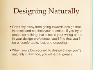 Designing Naturally

• Don't shy away from going towards design that
  interests and catches your attention. If you try to
  create something that is not in your wiring or not
  in your design preference, you'll ﬁnd that you'll
  be uncomfortable, lost, and dragging.

• When you allow yourself to design things you're
  naturally drawn too, you will excel greatly.
 
