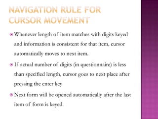 Navigation rule for cursor movementWhenever length of item matches with digits keyed and information is consistent for that item, cursor automatically moves to next item.If actual number of digits (in questionnaire) is less than specified length, cursor goes to next place after pressing the enter keyNext form will be opened automatically after the last item of form is keyed.