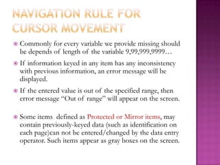 Navigation rule for cursor movementCommonly for every variable we provide missing should be depends of length of the variable 9,99,999,9999…If information keyed in any item has any inconsistency with previous information, an error message will be displayed. If the entered value is out of the specified range, then error message “Out of range” will appear on the screen.Some items  defined as Protected or Mirror items, may contain previously-keyed data (such as identification on each page)can not be entered/changed by the data entry operator. Such items appear as gray boxes on the screen.