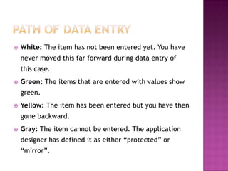 Path of Data Entry White: The item has not been entered yet. You have never moved this far forward during data entry of this case.Green: The items that are entered with values show green. Yellow: The item has been entered but you have then gone backward. Gray: The item cannot be entered. The application designer has defined it as either “protected” or “mirror”.