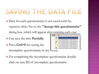 Saving the data fileData for each questionnaire is not saved until the operator clicks Yes to the "Accept this questionnaire" dialog box, which will appear after entering each caseCan save the data PartiallyPress Ctrl+Sforsaving the                                       incomplete questionnaire in any mode. For completing the incomplete questionnaire double click on case ID of incomplete questionnaire. 