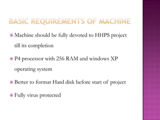 Basic requirements of machineMachine should be fully devoted to HHPS project till its completionP4 processor with 256 RAM and windows XP operating systemBetter to format Hard disk before start of projectFully virus protected