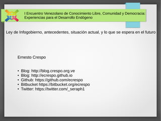 I Encuentro Venezolano de Conocimiento Libre, Comunidad y Democracia: 
Experiencias para el Desarrollo Endógeno 
Ley de Infogobierno, antecedentes, situación actual, y lo que se espera en el futuro 
Ernesto Crespo 
● Blog: http://blog.crespo.org.ve 
● Blog: http://ecrespo.github.io 
● Github: https://github.com/ecrespo 
● Bitbucket https://bitbucket.org/ecrespo 
● Twitter: https://twitter.com/_seraph1 
 