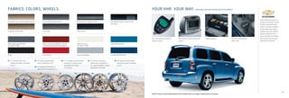 FABRICS. COLORS. WHEELS.                                                                                                                                                                  YOUR HHR. YOUR WAY. AVAILABLE DEALER-INSTALLED ACCESSORIES

                                                                                                                                                                                                                                                                                                                          Every Chevy Accessory is
Cashmere Color Leather Appointments               Gray Leather Appointments                       Ebony Leather Appointments                          Ebony/Dark Gray Premium Cloth                                                                                                                                       covered by the GM 3-year/
                                                                                                                                                      (SS only)                                                                                                                                                           36,000-mile (whichever
                                                                                                                                                                                                                                                                                                                          comes first) New Vehicle
                                                                                                                                                                                                                                                                                                                          Limited Warranty when
Cashmere Color Cloth                              Gray Cloth                                      Ebony Cloth                                                                                                                                                                                                             ordered with your vehicle.
                                                                                                                                                                                                                                                                                                                          See your dealer or visit
                                                                                                                                                                                                                                                                                                                          chevy.com/hhr for details
                                                                                                                                                                                          Two-way advanced remote                 Rear-seat DVD entertainment               Cargo organizer.        Premium all-weather   and a closer look at more
                                                                                                                                                                                          starter system.                         system.                                                           floor mats.           available accessories.
NEW Cyber Gray Metallic                           NEW Crystal Red Metallic Tintcoat               NEW Arctic Ice                                      Aqua Blue Metallic
(LS and LT only)                                  (LS and LT only; extra-cost color)              (LS and LT only)




Black                                             Victory Red                                     Silver Ice Metallic                                 Imperial Blue Metallic


01 17" Chrome-Tech cast-              02 16" fascia-spoke wheel            04 17" 10-spoke cast-aluminum          05 16" chrome-aluminum                   06 18" high-polished forged-
   aluminum wheel. Standard               cover. Standard on 1LT.              wheel with chrome finish.                wheel cover. Available on              aluminum wheel. Standard
   on 2LT.                                                                     Available from Chevy                     1LT; requires Bright Chrome            on SS.
                                      03 16" wheel with full bolt-on           Accessories.                             Appearance Package.
                                         wheel cover. Standard on LS.

          01                                 02                          03                  04                          05                     06




                                                                                                                                                                                                                                                                                                                                                       11
                                                                                                                                                                                          HHR 2LT shown in Imperial Blue Metallic with available features and dealer-installed Chevy Accessories.
 