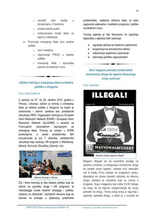 10
HHR (HIV/Harm Reduction) Bilten VI oktobar, novembar, decembar 2014.
o rezultati pilot studije u
Amsterdamu i Frankfurtu
o analiza dobrih praksi
o međunarodna mreža Soba za
sigurno injektiranje
 Promocija smanjenja štete kroz lokalne
politike
o rad s medijima
o uključivanje PWUD u lokalne
politike
o smanjenje štete i sprovedba
zakona na lokalnom nivou
Održan trening o smanjenju štete za lokalne
politike o drogama
Foto: Irena Zubkova
U periodu od 27. do 29. oktobra 2014. godine u
Vilniusu, Litvanija, održan je trening o smanjenju
štete za lokalne politike o drogama na kojem je
učestvovao i Jasmin Jarebica kao predstavnik
Udruženja PROI. Organizatori treninga su Eurasian
Harm Reduction Network (EHRN) i European Harm
Reduction Network (EuroHRN) u saradnji sa
Francuskom nacionalnom asocijacijom za
smanjenje štete. Trening se odvijao u EHRN
prostorijama, a pored predstavnika BiH
prisustvovalo je još 7 učesnika, predstavnika
udruženja koja realizuju HR program u Makedoniji,
Albaniji, Rumuniji, Slovačkoj, Estoniji i Litvi.
Cilj i tema treninga je bila lokalna politika koja se
odnosi na upotrebu droga i HR programe, te
metodologija izrade lokalnih strategija i politika.
Učesnici su diskutirali i razmijenili iskustva koja se
odnose na pristupe u rješavanju predmetne
problematike, nadležna državna tijela, te kako
zagovarati adekvatne i kvalitetne programe i politike
na lokalnom nivou.
Trening agenda je bila fokusirana na izgradnju
kapaciteta u sljedeća četiri područja:
 izgradnja odnosa sa lokalnom zajednicom;
 kooperacija sa donosiocima odluka;
 uključivanje zajednice u planiranje;
 dobivanje podrške zagovaranjem.
Novi magazin pomaže Londonskim
korisnicima droga da legalno finansiraju
svoju ovisnost
Foto: Guardian
Magazin Illegale! se od novembra prodaje na
ulicama Londona, a omogućava korisnicima droga
da zarade novac legalno, umjesto kroz seksualni
rad ili krađu. Prvo izdanje na engleskom jeziku,
objavljeno od strane danskih aktivista za reformu
droga, predano je osobama koje su ovisne o
drogama. Kupci magazina koji košta £3.50 trebaju
da znaju da će trgovac najvjerovatnije taj novac
potrošiti na drogu. Tema prvog broja je sigurnija i
ugodnija upotreba droga, a pisan je u suradnji sa
Učesnici treninga u Vilniusu
Danska verzija magazina Illegal!
 