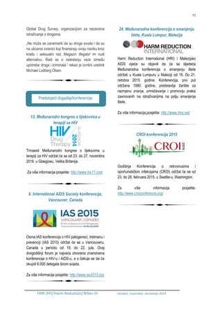 11
HHR (HIV/Harm Reduction) Bilten VI oktobar, novembar, decembar 2014.
Global Drug Survey, organizacijom za nezavisna
istraživanja o drogama.
„Ne može se zanemariti da su droge svuda i da su
na ulicama ovisnici koji finansiraju svoju naviku kroz
krađu i seksualni rad. Magazin Illegale! im nudi
alternativu. Radi se o raskidanju veze između
upotrebe droga i kriminala.“ rekao je izvršni urednik
Michael Lodberg Olsen.
13. Međunarodni kongres o lijekovima u
terapiji za HIV
Trinaesti Međunarodni kongres o lijekovima u
terapiji za HIV održat će se od 23. do 27. novembra
2016. u Glasgowu, Velika Britanija.
Za više informacija posjetite: http://www.hiv11.com
8. International AIDS Society konferencija,
Vancouver, Canada
Osma IAS konferencija o HIV patogenezi, tretmanu i
prevenciji (IAS 2015) održat će se u Vancouveru,
Canada u periodu od 19. do 22. jula. Ovaj
dvogodišnji forum je najveća otvorena znanstvena
konferencija o HIV-u i AIDS-u, a o čekuje se da će
okupiti 6.000 delegata širom svijeta.
Za više informacija posjetite: http://www.ias2015.org
24. Međunarodna konferencija o smanjenju
štete, Kuala Lumpur, Malezija
Harm Reduction International (HRI) i Malezijsko
AIDS vijeće su objavili da će se sljedeća
Međunarodna konferencija o smanjenju štete
održati u Kuala Lumpuru u Maleziji od 18. Do 21.
oktobra 2015. godine. Konferencija, prvi put
održana 1990. godine, predstavlja žarište za
razmjenu znanja, umrežavanje i promoviju praksi
zasnovanih na istraživanjima na polju smanjenja
štete.
Za više informacija posjetite: http://www.ihra.net/
CROI konferencija 2015
Godišnja Konferencija o retrovirusima i
oportunističkim infekcijama (CROI) održat će se od
23. do 26. februara 2015. u Seattle-u, Washington.
Za više informacija posjetite:
http://www.croiconference.org/
Predstojeći događaji/konferencije
 