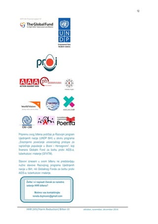 12
HHR (HIV/Harm Reduction) Bilten VI oktobar, novembar, decembar 2014.
Pripremu ovog biltena podržao je Razvojni program
Ujedinjenih nacija (UNDP BiH) u okviru programa
„Srazmjerno povećanje univerzalnog pristupa za
najrizičnije populacije u Bosni i Hercegovini“, koji
finansira Globalni Fond za borbu protiv AIDS-a,
tuberkuloze i malarije (GFATM).
Stavovi izneseni u ovom biltenu ne predstavljaju
nužno stavove Razvojnog programa Ujedinjenih
nacija u BiH, niti Globalnog Fonda za borbu protiv
AIDS-a, tuberkuloze i malarije.
Želite i vi napisati članak za naredno
izdanje HHR biltena?
Molimo vas kontaktirajte:
renata.dujmusic@gmail.com
 