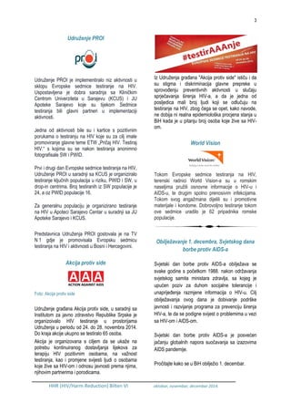 3
HHR (HIV/Harm Reduction) Bilten VI oktobar, novembar, decembar 2014.
Udruženje PROI
Udruženje PROI je implementiralo niz aktivnosti u
sklopu Evropske sedmice testiranje na HIV.
Uspostavljena je dobra saradnja sa Kliničkim
Centrom Univerziteta u Sarajevu (KCUS) i JU
Apoteke Sarajevo koje su tijekom Sedmice
testiranja bili glavni partneri u implementaciji
aktivnosti.
Jedna od aktivnosti bile su i kartice s pozitivnim
porukama o testiranju na HIV koje su za cilj imale
promoviranje glavne teme ETW „Pričaj HIV. Testiraj
HIV.“ s kojima su se nakon testiranja anonimno
fotografisale SW i PWID.
Prvi i drugi dan Evropske sedmice testiranja na HIV,
Udruženje PROI u saradnji sa KCUS je organiziralo
testiranje ključnih populacija u riziku, PWID i SW, u
drop-in centrima. Broj testiranih iz SW populacije je
24, a oz PWID populacije 16.
Za generalnu populaciju je organizirano testiranje
na HIV u Apoteci Sarajevo Centar u suradnji sa JU
Apoteke Sarajevo i KCUS.
Predstavnica Udruženja PROI gostovala je na TV
N 1 gdje je promovisala Evropsku sedmicu
testiranja na HIV i aktivnosti u Bosni i Hercegovini.
Akcija protiv side
Foto: Akcija protiv side
Udruženje građana Akcija protiv side, u saradnji sa
Institutom za javno zdravstvo Republike Srpske je
organizoivalo HIV testiranje u prostorijama
Udruženja u periodu od 24. do 28. novembra 2014.
Do kraja akcije ukupno se testiralo 65 osoba.
Akcija je organizovana s ciljem da se ukaže na
potrebu kontinuiranog dostavljanja lijekova za
terapiju HIV pozitivnim osobama, na važnost
testiranja, kao i promjene svijesti ljudi o osobama
koje žive sa HIV-om i odnosu javnosti prema njima,
njihovim partnerima i porodicama.
Iz Udruženja građana "Akcija protiv side" ističu i da
su stigma i diskriminacija glavne prepreke u
sprovođenju preventivnih aktivnosti u slučaju
sprječavanja širenja HIV-a, a da je jedna od
posljedica mali broj ljudi koji se odlučuju na
testiranje na HIV, zbog čega se opet, kako navode,
ne dobija ni realna epidemiološka procjena stanja u
BiH kada je u pitanju broj osoba koje žive sa HIV-
om.
World Vision
Tokom Evropske sedmice testiranja na HIV,
terenski radnici World Vision-a su u romskim
naseljima pružili osnovne informacije o HIV-u i
AIDS-u, te drugim spolno prenosivim infekcijama.
Tokom svog angažmana dijelili su i promotivne
materijale i kondome. Dobrovoljno testiranje tokom
ove sedmice uradilo je 62 pripadnika romske
populacije.
Obilježavanje 1. decembra, Svjetskog dana
borbe protiv AIDS-a
Svjetski dan borbe protiv AIDS-a obilježava se
svake godine s početkom 1988. nakon održavanja
svjetskog samita ministara zdravlja, sa kojeg je
upućen poziv za duhom socijalne tolerancije i
unaprijeđenja razmjene informacija o HIV-u. Cilj
obilježavanja ovog dana je dobivanje podrške
javnosti i razvijanje programa za prevenciju širenja
HIV-a, te da se podigne svijest o problemima u vezi
sa HIV-om i AIDS-om.
Svjetski dan borbe protiv AIDS-a je posvećen
jačanju globalnih napora suočavanja sa izazovima
AIDS pandemije.
Pročitajte kako se u BiH obilježio 1. decembar.
 