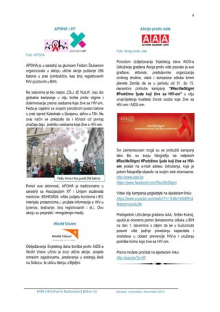 4
HHR (HIV/Harm Reduction) Bilten VI oktobar, novembar, decembar 2014.
APOHA i XY
Foto: APOHA
APOHA je u saradnji sa glumcem Feđom Štukanom
organizovala u sklopu ulične akcije puštanje 266
balona u zrak (simbolično, kao broj registrovanih
HIV pozitivnih u BiH).
Na balonima je bio natpis „CILJ JE NULA“, kao dio
globalne kampanje u cilju borbe protiv stigme i
diskriminacije prema osobama koje žive sa HIV-om.
Feđa je zajedno sa svojom porodicom pustio balone
u zrak ispred Katedrale u Sarajevu, tačno u 13h. Na
ovaj način se pokazalo da i ličnosti od javnog
značaja daju podršku osobama koje žive s HIV-om.
Pored ove aktivnosti, APOHA je tradicionalno u
saradnji sa Asocijacijom XY i Unijom studenata
medicine, BOHEMSA, vršila podjelu kondoma i IEC
mterijala prolaznicima, i pružala informacije o HIV-u
(prenos, testiranje, broj registrovanih i sl.). Ovu
akciju su propratili i mnogobrojni mediji.
World Vision
Obilježavanje Svjetskog dana bordbe protiv AIDS-a
World Vision učinio je kroz ulične akcije, posjete
romskim zajednicama, predavanja u srednjoj školi
na Sokocu, te uličnu šetnju u Bijeljini.
Akcija protiv side
Foto: Akcija protiv side
Povodom obilježavanja Svjetskog dana AIDS-a
Udruženje građana Akcija protiv side pozvalo je sve
građane, aktiviste, predstavnike organizacija
civilnog društva, vlasti i donosioce odluka širom
planete Zemlje da se u periodu od 01. do 15.
decembra pridruže kampanji ''#ReciNeStigmi
#Podržimo ljude koji žive sa HIV-om'' u cilju
unaprijeđenja kvaliteta života osoba koje žive sa
HIV-om i AIDS-om.
Svi zainteresovani mogli su se pridružiti kampanji
tako što su svoju fotografiju sa natpisom
#ReciNeStigmi #Podržimo ljude koji žive sa HIV-
om poslali na e-mail adresu Udruženja, koje je
potom fotografije objavilo na svojim web stranicama:
http://www.aaa.ba
https://www.facebook.com/ReciNeStigmi
Video klip kampanje pogledajte na sljedećem linku:
https://www.youtube.com/watch?v=YUBaYsNjBRs&
feature=youtu.be
Predsjednik Udruženja građana AAA, Srđan Kukolj,
uputio je otvoreno pismo donosiocima odluka u BiH
na dan 1. decembra s ciljem da se u budućnosti
posveti više pažnje povećanju kapaciteta i
sredstava u oblasti prevencije HIV-a i pružanju
podrške licima koja žive sa HIV-om.
Pismo možete pročitati na sljedećem linku:
http://aaa.ba/?p=95
Feđa, Amra i Aya pustili 266 balona
 