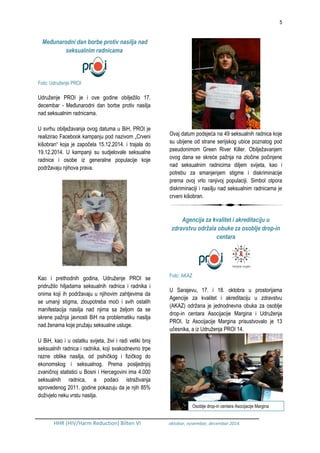 5
HHR (HIV/Harm Reduction) Bilten VI oktobar, novembar, decembar 2014.
Međunarodni dan borbe protiv nasilja nad
seksualnim radnicama
Foto: Udruženje PROI
Udruženje PROI je i ove godine obilježilo 17.
decembar - Međunarodni dan borbe protiv nasilja
nad seksualnim radnicama.
U svrhu obilježavanja ovog datuma u BiH, PROI je
realizirao Facebook kampanju pod nazivom „Crveni
kišobran“ koja je započela 15.12.2014. i trajala do
19.12.2014. U kampanji su sudjelovale seksualne
radnice i osobe iz generalne populacije koje
podržavaju njihova prava.
Kao i prethodnih godina, Udruženje PROI se
pridružilo hiljadama seksualnih radnica i radnika i
onima koji ih podržavaju u njihovim zahtjevima da
se umanji stigma, zloupotreba moći i svih ostalih
manifestacija nasilja nad njima sa željom da se
skrene pažnja javnosti BiH na problematiku nasilja
nad ženama koje pružaju seksualne usluge.
U BiH, kao i u ostatku svijeta, živi i radi veliki broj
seksualnih radnica i radnika, koji svakodnevno trpe
razne oblike nasilja, od psihičkog i fizičkog do
ekonomskog i seksualnog. Prema posljednjoj
zvaničnoj statistici u Bosni i Hercegovini ima 4.000
seksualnih radnica, a podaci istraživanja
sprovedenog 2011. godine pokazuju da je njih 85%
doživjelo neku vrstu nasilja.
Ovaj datum podsjeća na 49 seksualnih radnica koje
su ubijene od strane serijskog ubice poznatog pod
pseudonimom Green River Killer. Obilježavanjem
ovog dana se skreće pažnja na zločine počinjene
nad seksualnim radnicima diljem svijeta, kao i
potrebu za smanjenjem stigme i diskriminacije
prema ovoj vrlo ranjivoj populaciji. Simbol otpora
diskriminaciji i nasilju nad seksualnim radnicama je
crveni kišobran.
Agencija za kvalitet i akreditaciju u
zdravstvu održala obuke za osoblje drop-in
centara
Foto: AKAZ
U Sarajevu, 17. i 18. oktobra u prostorijama
Agencije za kvalitet i akreditaciju u zdravstvu
(AKAZ) održana je jednodnevna obuka za osoblje
drop-in centara Asocijacije Margina i Udruženja
PROI. Iz Asocijacije Margina prisustvovalo je 13
učesnika, a iz Udruženja PROI 14.
Osoblje drop-in centara Asocijacije Margina
 