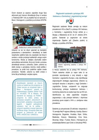 6
HHR (HIV/Harm Reduction) Bilten VI oktobar, novembar, decembar 2014.
Ovom obukom je zapravo započela druga faza
aktivnosti pod imenom Akreditacija Drop in centara
u Federaciji BiH i dio je projekta koji se sprovodi u
Bosni i Hercegovini, a podržan je od strane GFATM-
a.
Učesnici su se na obuci upoznali sa teorijskim
postavkama o standardima i akreditaciji, te stekli
neophodne vještine kako da unaprijede rad drop-in
centara u smislu pružanja kvalitetnijih usluga svojim
korisnicima. Obuka je detaljno obuhvatila sistem
sprovođenja samoobuke, što je prvi korak u procesu
akreditacije servisa u zdravstvu. Zatim, učesnici su
stekli znanje o upravljanju rizicima, izradi politika i
procedura, te prošli kroz praktične vježbe izrade
procedura. Također, učesnici su stekli znanje o
tome šta je facilitacija i vanjska ocjena.
Regionalni sastanak o pristupu HIV
tretmanu u Centralnoj i Jugoistočnoj evropi
Regionalni sastanak Mreže zemalja sa niskom
prevalencom HIV-a (NeLP) o pristupu HIV tretmanu
u Centralnoj i Jugoistočnoj Evropi održan je u
Skoplju u Makedoniji od 24. do 27. oktobra 2014.
godine. Sastanak je organiziran od strane
organizacije Zajedno jači (Zaedno posilni) iz
Skoplja, uz podršku GFATM-a.
U fokusu sastanka bio je pristup HIV tretmanu.
Tokom sastanka uložen je napor kako bi se
povećalo razumijevanje o ovoj situaciji u regiji
Centralne i Jugoistočne Europe u cilju identifikacije
odgovarajućih strategija zagovaranja. Učesnici su
razmijenili iskustva o akcijama u regiji Centralne i
Jugoistočne Europe, usmjerenih na osiguraje
kontinuiranog pristupa kvalitetnom tretmanu i
monitoring testovima za osobe koje žive sa HIV-om.
Identificirane su neke zajedničke inicijative
zagovaranja u cilju pristupa tretmanu i doprinosa
povećanju javne svijesti o HIV-u u zemljama niske
prevalence.
Sastanku je prisustvovalo 20 aktivista i eksperata iz
15 zemalja NeLP regiona (Albanija, Austrija, Bosna i
Hercegovina, Bugarska, Hrvatska, Kipar, Grčka,
Mađarska, Kosovo, Makedonija, Crna Gora,
Slovenija, Srbija i Turska). Bosnu i Hercegovinu je
predstavljala Belma Lepir-Cviko iz Udruženja PROI.
Akreditacijski standardi za drop-in
centre su nastali kao dio programa za
„Paket servisa za smanjenje štete u
Bosni i Hercegovini“ vezanih za
implementaciju projekta Global Fund
for HIV/AIDS, TB & Malaria. Ovi
standardi se oslanjaju na Politike i
programe te dobru praksu za
smanjenje socijalnih, zdravstvenih te
ekonomskih posljedica (zlo)upotrebe
legalnih i ilegalnih psihoaktivnih
supstanci, bez da te politike i
programi nepobitno smanje injekciono
korištenje droga. Smanjenje štete kao
program je prepoznat od strane
WHO, UNODC kao i UNAIDS-a.
Osoblje drop-in centara Udruženja PROI
Učesnici regionalnog sastanka o pristupu HIV
tretmanu
 