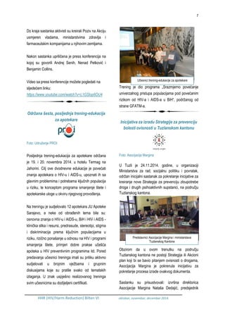 7
HHR (HIV/Harm Reduction) Bilten VI oktobar, novembar, decembar 2014.
Do kraja sastanka aktivisti su kreirali Poziv na Akciju
usmjeren vladama, ministarstvima zdravlja i
farmaceutskim kompanijama u njihovim zemljama.
Nakon sastanka upriličena je press konferencija na
kojoj su govorili Andrej Senih, Nenad Petković i
Benjamin Collins.
Video sa press konferencije možete pogledati na
sljedećem linku:
https://www.youtube.com/watch?v=L1GSlop6OU4
Održana šesta, posljednja trening-edukacija
za apotekare
Foto: Udruženje PROI
Posljednja trening-edukacija za apotekare održana
je 19. i 20. novembra 2014. u hotelu Termag na
Jahorini. Cilj ove dvodnevne edukacije je povećati
znanja apotekara o HIV-u i AIDS-u, upoznati ih sa
glavnim problemima i potrebama ključnih populacija
u riziku, te konceptom programa smanjenje štete i
apotekarske uloge u okviru njegovog provođenja.
Na treningu je sudjelovalo 12 apotekara JU Apoteke
Sarajevo, a neke od obrađenih tema bile su:
osnovna znanja o HIV-u i AIDS-u, BiH i HIV i AIDS -
klinička slika i resursi, predrasude, stereotipi, stigma
i diskriminacija prema ključnim populacijama u
riziku, rizično ponašanje u odnosu na HIV i programi
smanjenja štete, primjeri dobre prakse učešća
apoteka u HIV preventivnim programima itd. Pored
predavanja učesnici treninga imali su priliku aktivno
sudjelovati u brojnim vježbama i grupnim
diskusijama koje su pratile svako od tematskih
izlaganja. U znak uspješno realizovanog treninga
svim učesnicima su dodijeljeni certifikati.
Trening je dio programa „Srazmjerno povećanje
univerzalnog pristupa populacijama pod povećanim
rizikom od HIV-a i AIDS-a u BiH“, podržanog od
strane GFATM-a.
Inicijativa za izradu Strategije za prevenciju
bolesti ovisnosti u Tuzlanskom kantonu
Foto: Asocijacija Margina
U Tuzli je 24.11.2014. godine, u organizaciji
Ministarstva za rad, socijalnu politiku i povratak,
održan inicijalni sastanak za pokretanje inicijative za
kreiranje nove Strategije za prevenciju zloupotrebe
droga i drugih psihoaktivnih supstanci, na području
Tuzlanskog kantona.
Obzirom da u ovom trenutku na području
Tuzlanskog kantona ne postoji Strategija ili Akcioni
plan koji bi se bavio pitanjem ovisnosti o drogama,
Asocijacija Margina je pokrenula inicijativu za
pokretanje procesa izrade ovakvog dokumenta.
Sastanku su prisustvovali: izvršna direktorica
Asocijacije Margina Nataša Dedajić, predsjednik
Predstavnici Asocijacije Margina i ministarstava
Tuzlanskog Kantona
Učesnici treninig-edukacije za apotekare
 