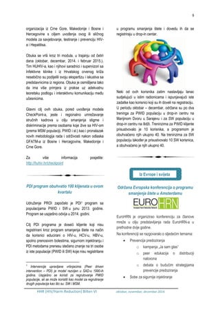 9
HHR (HIV/Harm Reduction) Bilten VI oktobar, novembar, decembar 2014.
organizacija iz Crne Gore, Makedonije i Bosne i
Hercegovine s ciljem uvođenja ovog ili sličnog
modela za savjetovanje, testiranje i prevenciju HIV-
a i Hepatitisa.
Obuka se vrši kroz tri modula, u trajanju od četiri
dana (oktobar, decembar, 2014. i februar 2015.).
Tim HUHIV-a, kao i njihovi saradnici i supervizori sa
Infektivne klinike i iz Hrvatskog crvenog križa
nesebično su podijelili svoju ekspertizu i iskustva sa
predstavnicima iz regiona. Obuka je osmišljena tako
da ima više primjera iz prakse uz adekvatnu
teoretsku podlogu i interaktivnu komunikaciju među
učesnicima.
Glavni cilj ovih obuka, pored uvođenja modela
CheckPoint-a, jeste i regionalno umrežavanje
stručnih kadrova u cilju smanjenja stigme i
diskriminacije prema osobama koje žive sa HIV-om
(prema MSM populaciji, PWID i sl.) kao i pronalazak
novih metodologija rada i održivosti nakon odlaska
GFATM-a iz Bosne i Hercegovine, Makedonije i
Crne Gore.
Za više informacija posjetite:
http://huhiv.hr/checkpoint
PDI program obuhvatio 100 klijenata u ovom
kvartalu
Udruženje PROI započelo je PDI1 program sa
populacijama PWID i SW u junu 2013. godine.
Program se uspješno odvija u 2014. godini.
Cilj PDI programa je doseći klijente koji nisu
registrirani kroz program smanjenja štete na način
da korisnici educirani o HIV-u, HCV-u, HBV-u,
spolno prenosivim bolestima, sigurnom injektiranju i
PDI metodama prenesu stečeno znanje na tri osobe
iz iste populacije (PWID ili SW) koje nisu registritane
1
Intervencije upravljane vršnjacima (Peer driven
intervention – PDI) je model razvijen u SAD-u 1990-ih
godina. Uspješno se koristi za regrutovanje PWID
populacije, ali se može koristiti kao model za regrutiranje
drugih populacija kao što su: SW i MSM.
u programu smanjenja štete i dovedu ih da se
registriraju u drop-in centar.
Neki od ovih korisnika zatim nastavljaju lanac
sudjelujući u istim radionicama i ispunjavajući iste
zadatke kao korisnici koji su ih doveli na registraciju.
U periodu oktobar – decembar, održana su po dva
treninga za PWID populaciju u drop-in centru na
Marijinom Dvoru u Sarajevu i za SW populaciju u
drop-in centru na Ilidži. Treninzima za PWID klijente
prisustvovalo je 10 korisnika, a programom je
obuhvaćeno njih ukupno 40. Na treninzima za SW
populaciju također je prisustvovalo 10 SW korisnica,
a obuhvaćeno je njih ukupno 40.
Održana Evropska konferencija o programu
smanjenja štete u Amsterdamu
EuroHRN je organizirao konferenciju za članove
mreže u cilju predstavljanja rada EuroHRN-a u
prethodne dvije godine.
Na konferenciji se razgovaralo o sljedećim temama:
 Prevencija predoziranja
o kampanja „Ja sam glas“
o peer edukacija o distribuciji
naloxona
o debata o budućim strategijama
prevencije predoziranja
 Sobe za sigurnije injektiranje
Iz Evrope i svijeta
 
