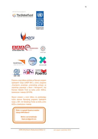 10 
HHR (HIV/Harm Reduction) Bilten V juli, avgust, septembar 2014. 
Pripremu ovog biltena podrţao je Razvojni program Ujedinjenih nacija (UNDP BiH) u okviru programa „Srazmjerno povećanje univerzalnog pristupa za najrizičnije populacije u Bosni i Hercegovini“, koji finansira Globalni Fond za borbu protiv AIDS-a, tuberkuloze i malarije (GFATM). 
Stavovi izneseni u ovom biltenu ne predstavljaju nuţno stavove Razvojnog programa Ujedinjenih nacija u BiH, niti Globalnog Fonda za borbu protiv AIDS-a, tuberkuloze i malarije. 
Želite i vi napisati članak za naredno izdanje HHR biltena? 
Molimo vas kontaktirajte: 
blepir.proi@gmail.com 

