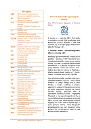 2 
HHR (HIV/Harm Reduction) Bilten V juli, avgust, septembar 2014. 
Aktivnosti Međunarodne organizacije za migracije Foto: IOM (International Organization for Migration), Sarajevo 
U periodu juli – septembar 2014, MeĎunarodna organizacija za migracije (IOM) je realizovala, pored kontinuiranih outreach aktivnosti, i dvije bitne aktivnosti koje su za ciljnu grupu imale pruţaoce zdravstvenih usluga u BiH. 
1. Priručnik o zdravlju i mobilnosti za pružaoce zdravstvenih usluga u BiH 
Migracija je globalni fenomen koji utiče na zdravlje pojedinca i populacije. U BiH najznačajniji tokovi migracije su se dogodili u posljednje dvije decenije. Zdravlje migranata i zdravstvena pitanja povezana sa migracijom su od ključnog značaja za izazove javnog zdravstva s kojima se suočavaju vlade i društva. Ova ideja čini osnovu za Rezoluciju o zdravlju migranata, koja je usvojena na 61. skupštini Svjetske zdravstvene organizacije u maju 2008. 
Kao način da se poboljša upravljanje zdravstvenim pitanjima povezanim s migracijom i smanji ranjivost migranata po pitanju zdravlja, IOM je razvio Priručnik o zdravlju i mobilnosti za pruţaoce zdravstvenih usluga u BiH kao praktičnu smjernicu za pomoć zdravstvenim radnicima da razumiju fenomen migracije, prepoznaju neke od zdravstvenih problema povezanih s migracijama, fokusirajući se na ranjivost migranata na HIV, te razmotre kršenja ljudskih prava koja su se dogodila tokom migracije. Ovaj resurs pokušava odgovoriti na pitanja kao što su: "Zašto su migranti ranjivi na spolno prenosive infekcije i HIV?", "Koji posebni pristupi su potrebni ako znam ili upoznam nekoga ko planira otići u inostranstvo radi posla ili se vratio kući nakon rada u inostranstvu?" 
SKRAĆENICE 
AIDS 
Sindrom stečene imunodeficijencije 
Acquired Immune-Deficiency Syndrome 
BiH 
Bosna i Hercegovina 
Bosnia and Herzegovina 
DPST 
Dobrovoljno, povjerljivo savjetovanje i testiranje 
Voluntary Confidential Counselling and Testing 
EU 
Evropska Unija 
European Union 
FBiH 
Federacija Bosne i Hercegovine 
Federation of Bosnia and Herzegovina 
GFATM 
Globalni Fond za borbu protiv AIDS-a, tuberkoloze i malarije 
Global Fund to fight AIDS, tuberculosis and malaria 
HAART 
Visoko akvina Anti-retroviralna terapija 
Highly Active Anti-Retroviral Therapy 
HIV 
Virus humane imuno-deficijencije 
Human Immuno-deficiency Virus 
HCV 
Virus Hepatitisa C 
Hepatitis C Virus 
HBV 
Virus Hepatitisa 
Hepatitis B Virus 
HR 
Smanjenje štete 
Harm Reduction 
MARP 
Ključne populacije u riziku 
Most at risk population 
MSM 
Muškarac koji ima seks sa muškarcima 
Men who have sex with men 
OI 
Oportunistčke infekcije 
Oportunistic infections 
OST 
Opioidno Substituciona Terapija 
Opioid Substitution Therapy 
PDI 
Intervencije upravljane vršnjacima 
Peer driven interventions 
PLHIV 
Osobe koje ţive s HIV-om 
People Living With HIV 
PWID 
Osobe koje injektiraju droge 
People Who Inject Drugs 
RS 
Republika Srpska 
Republika Srpska 
STI 
Spolno prenosive infekcije 
Sexually transmitted infection 
SW 
Seksualne radnici/e 
Sex workers 
UNDP 
Razvojni program Ujedinjenih nacija 
United Nations Development Programme 
WHO 
Svjetska zdravstvena organizacija 
World Health Organization  