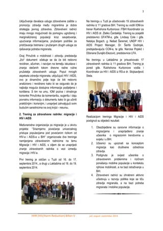 3 
HHR (HIV/Harm Reduction) Bilten V juli, avgust, septembar 2014. 
Uključivanje davalaca usluga zdravstvene zaštite u promociju zdravlja meĎu migrantima je dobra strategija javnog zdravstva. Zdravstveni radnici imaju mnogo mogućnosti da pomognu ugroţenoj i marginaliziranoj populaciji kroz savjetovanje, upućivanje informacijama, pruţanjem podrške za pridrţavanje tretmana i pruţanjem drugih usluga za rješavanje potreba migranata. 
Ovaj Priručnik o mobilnosti i zdravlju predstavlja „ţivi“ dokument: očekuje se da će biti redovno revidiran, aţuriran, i razvijan na temelju iskustava i znanja stečenih tokom dnevne radne rutine pruţatelja zdravstvenih usluga. Poput mnogih aspekata zdravlja migranata, uključujući HIV i AIDS, ovo je dinamično polje koje će biti redovno analizirano i revidirano kako bi se osiguralo da je najbolja moguća dostupna informacija podijeljena i korištena. S tim na umu, IOM poziva i ohrabruje korisnike Priručnika da komentarišu, sugerišu i daju povratnu informaciju o dokumentu kako bi ga učinili praktičnijim i korisnijim, i unaprijed zahvaljujući svim budućim saradnicima na ovoj knjizi - resursu. 
2. Trening za zdravstvene radnike: migracije i HIV i AIDS 
MeĎunarodna organizacija za migracije je u okviru projekta: „‟Srazmjerno povećanje univerzalnog pristupa populacijama pod povećanim rizikom od HIV-a i AIDS-a u BiH‟‟ organizovala dva treninga namijenjena zdravstvenim radnicima na temu Migracije i HIV i AIDS, s ciljem da se unaprijedi znanje zdravstvenih radnika o vezi izmedju migracija i HIV-a. 
Prvi trening je odrţan u Tuzli od 16. do 17. septembra 2014., a drugi u Laktašima od 18. do 19. septembra 2014. 
Na treningu u Tuzli je učestvovalo 19 zdravstvenih radnika iz 11 gradova BiH. Trening su vodili IOM-ov trener Rukhshona Kurbonova i FBiH Koordinator za HIV i AIDS dr. Zlatko Čardaklija. Trening su posjetili predstavnici GFATM-a, gĎa. Lindsay Cole i gĎa. Natalya Bogach, g. Nešad Šeremet, UNDP HIV i AIDS Project Manager, Dr. Šerifa Godinjak, predsjedavajuća CCM-a, te gĎa. Narcisa Pojskić i Dţenana Durajlić-Elezović, predstavnice LFA. 
Na treningu u Laktašima je prisustvovalo 17 zdravstvenih radnika iz 11 gradova BiH. Trening je pored gĎe. Rukhshona Kurbonove vodila i Koordinator za HIV i AIDS iz RS-a dr. Stojisavljević Stela. 
Realizacijom treninga Migracije i HIV i AIDS postignuti su slijedeći rezultati: 
1. ObezbijeĎene su osnovne informacije o migracijama i unaprijeĎeno znanje učesnika o migracionim trendovima u svijetu i u BiH. 
2. Učesnici su upoznati sa konceptom migracija kao društvene odrednice zdravlja. 
3. Podignuta je svijest učesnika o zdravstvenim problemima i rizičnom ponašanju mobilne populacije u kontekstu njihove mobilnosti, a na bazi istraţivanja u BiH. 
4. Zdravstveni radnici su ohrabreni aktivno učestvuju u razvoju politika koje se tiču zdravlja migranata, a na bazi potreba migranata i mobilne populacije. 
 
