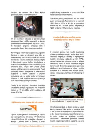 5 
HHR (HIV/Harm Reduction) Bilten V juli, avgust, septembar 2014. 
Sarajevo, pod nazivom „HIV i AIDS, ključne populacije u riziku i apotekarska praksa“. 
Cilj ove dvodnevne edukacije je povećati znanja apotekara o HIV-u i AIDS-u, upoznati ih sa glavnim problemima i potrebama ključnih populacija u riziku, te konceptom programa smanjenje štete i apotekarske uloge u okviru njegovog provoĎenja. 
Na treningu je sudjelovalo 10 apotekara JU Apoteke Sarajevo, a neke od obraĎenih tema bile su: osnovna znanja o HIV-u i AIDS-u, BiH i HIV i AIDS - klinička slika i resursi, predrasude, stereotipi, stigma i diskriminacija prema ključnim populacijama u riziku, rizično ponašanje u odnosu na HIV i programi smanjenja štete, primjeri dobre prakse učešća apoteka u HIV preventivnim programima itd. Pored predavanja učesnici treninga imali su priliku aktivno sudjelovati u brojnim vjeţbama i grupnim diskusijama koje su pratile svako od tematskih izlaganja. U znak uspješno realizovanog treninga svim učesnicima su dodijeljeni certifikati. 
Trening je dio programa „Srazmjerno povećanje univerzalnog pristupa populacijama pod povećanim rizikom od HIV-a i AIDS-a u BiH“, podrţanog od strane GFATM-a. 
1280 Roma primilo servise HIV info centara 
Tijekom proteklog kvartala World Vision je, zajedno sa svojim partnerima (tri romska HIV Info Centra „Savez NVO Roma RS“ iz Gradiške, „Romalen“ iz Kaknja i „Romano drom“ iz Ţivinica), u okviru projekta kojeg implementira uz pomoć GFATM-a nastavio sa redovitim aktivnostima. 
1280 Roma primilo je servise kroz HIV info centre putem terenskog rada. Terenski radnici su edukovali 1280 Roma o HIV-u, a 42 njih se dobrovoljno testiralo na HIV. U ovom periodu podijeljeno je 12529 kondoma i 1997 promotivnog materijala. 
Asocijacija Margina započela proces akreditacije servisa drop-in centara 
U proteklom periodu, kao rezultat dugotrajnog procesa poboljšanja usluga i servisa koje pruţa, Asocijacija Margina je, u suradnji sa Agencijom za kvalitet i akreditaciju u zdravstvu u FBiH (AKAZ), uspjela finalizirati sve pripremne radnje za početak akreditiranja servisa tri drop-in centra koje Margina trenutno vodi. Završeno je potpisivanje ugovora sa AKAZ-om i razvoj indikatora za ocjenu i reviziju standarda, te u nastavku slijedi razvojni proces, vanjsko ocijenjivanje i, na kraju, akreditacija drop-in centara. 
Akreditacijski standardi za drop-in centre su nastali kao dio programa „Paket servisa za smanjenje štete u BiH“ vezanih za implementaciju projekta GFATM- a. Ovi standardi se oslanjaju na politike i programe, te dobru praksu za smanjenje socijalnih, zdravstvenih i ekonomskih posljedica upotrebe legalnih i ilegalnih psihoaktivnih supstanci, bez da te 
Potpisivanje ugovora o implementaciji projekta „Akreditacija drop-in centara u FBiH“, 21. avgusta 2014. godine 
 