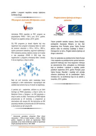 6 
HHR (HIV/Harm Reduction) Bilten V juli, avgust, septembar 2014. 
politike i programi nepobitno smanje injekciono korištenje droga. 
PDI program obuhvatio 200 klijenata u ovom kvartalu 
Udruţenje PROI započelo je PDI1 program sa populacijama PWID i SW u junu 2013. godine. Program se uspješno odvija u 2014. godini. Cilj PDI programa je doseći klijente koji nisu registrirani kroz program smanjenja štete na način da korisnici educirani o HIV-u, HCV-u, HBV-u, spolno prenosivim bolestima, sigurnom injektiranju i PDI metodama prenesu stečeno znanje na tri osobe iz iste populacije (PWID ili SW) koje nisu registrovane u programu smanjenja štete i dovedu ih da se registruju u drop-in centar. Neki od ovih korisnika zatim nastavljaju lanac sudjelujući u istim radionicama i ispunjavajući iste zadatke kao korisnici koji su ih doveli na registraciju. U periodu juli – septembar, odrţana su po četiri treninga za PWID populaciju u drop-in centru na Marijinom Dvoru u Sarajevu i za SW populaciju u drop-in centru na Ilidţi. Treninzima za PWID klijente prisustvovalo je 20 korisnika, a programom je obuhvaćeno njih ukupno 80. Na treninzima za SW populaciju takoĎer je prisustvovalo 20 SW korisnica, a obuhvaćeno je njih ukupno 80. 
1 Intervencije upravljane vršnjacima (Peer driven intervention – PDI) je model razvijen u SAD-u 1990-ih godina. Uspješno se koristi za regrutovanje PWID populacije, ali se može koristiti kao model za regrutiranje drugih populacija kao što su: SW i MSM. 
Pregled sistema liječenja od droga u zatvorima 
Tokom proteklih nekoliko mjeseci, Denis Dedajić, predsjednik Asocijacije Margina, je kao član ekspertnog tima Pompidu grupe Vijeća Europe aktivno radio na stvaranju izvještaja iz Bosne i Hercegovine na temu „Pregled sistema liječenja od droga u zatvorima“. 
Kroz niz sastanaka sa predstavnicima Vjeća Europe i kroz sastanke sa predstavnicima uprave kazneno- popravnih institucija, kao i kroz razgovore i intervjue sa zatvorenicima lično, prikupljene su informacije koje su obraĎene i stavljene u izvještaj, poslan početkom septembra 2014. godine Pompidu grupi Vijeća Europe. Rezultati i izvještaji svih zemalja učesnica istraţivanja biti će predstavljeni Vijeću ministara EU, na konferenciji koja će se odrţati u novembru, 2014. godine. 
 
