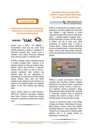 7 
HHR (HIV/Harm Reduction) Bilten V juli, avgust, septembar 2014. 
Održan webinar Adresiranje smanjenja štete i ljudskih prava u kontekstu novog modela finansiranja Globalnog fonda 
Globalni forum o MSM i HIV (MSMGF) i Internacionalna mreţa ljudi koji koriste droge (INPUD) organizirali su webinar o strategijama za adresiranje smanjenja štete i ljudskih prava u kontekstu novog modela finansiranja Globalnog fonda. Seminar je odrţan 10. septembra 2014. 
GFATM je, historijski, najveći multilateralni donator za program smanjenja štete i obavezao se da podrţava programe za osobe koje injektiraju droge. MeĎutim, Upravni odbor GFATM-a na nedavnom sastanku donio je odluku da neke od drţava s najvećom epidemijom meĎu osobama koje injektiraju droge više nisu odgovarajuće za finansiranje jer su klasificirane kao zemlje srednjeg dohotka. Dodatno, vlade većine ovih drţava pokazale su jasno odbijanje da same finansiraju ove programe. Ovo predstavlja ozbiljan rizik za globalni odgovor na HIV meĎu osobama koje injektiraju droge. 
Tijekom webinara dodatno se vodila diskusija o INPUD-ovim iskustvima sprovoĎenja smanjenja štete u Keniji i Tanzaniji, a učesnicima su pruţene informacije o povezivanju smanjenja štete i ljudskih prava. Euroazijska mreža za smanjenje štete (EHRN) 31. avgusta obilježila Međunarodni dan podizanja svijesti o predoziranju EHRN je na MeĎunarodni dan podizanja svijesti o predoziranju s javnošću podijelila svoju radost zbog dvije inicijative u regiji pokrenute od strane zagovarača smanjenja štete i ljudi koji koriste droge. Naime, u prijedlog programa smanjenja štete u Moldaviji finansiranog od strane GFATM-a uključen je Naloxon, lijek koji se koristi protiv efekta predoziranja od opioidnih droga. U Gruziji je usvojena odluka o ukidanju obaveze medicinskih timova da obavijeste policiju u slučaju predoziranja drogom, tako da osobe mogu potraţiti medicinsku pomoć kod predoziranja bez straha da budu krivično gonjene. EHRN je u suradnji sa Evropskom mreţom za smanjenje štete (EuroHRN) simbolično obiljeţila MeĎunarodni dan podizanja svijesti o predoziranju organiziranjem treninga u Vilniusu u Litvaniji, od 1. do 5. septembra. Trening je organiziran u sklopu MeĎunarodnog projekta smanjenja štete: „EuroHRN II: Podrţavanje inovativnih mjera za adresiranje smanjenja šteta vezanih za droge u Evropi“, a finansijski podrţan od strane Evropske komisije. Treningu su prisustvovali članovi iz šest zemalja Evropske unije: Danske, Velike Britanije, Francuske, Italije, Estonije i Litvanije, a tema je bila vršnjačko upravljanje Naloxonom i video zagovaranje. Fokus treninga bio je na zagovaranju za vršnjačku podjelu Naloxona kako bi se smanjila smrtnost od predoziranja u Evropskoj Uniji. 
Iz Evrope i svijeta  