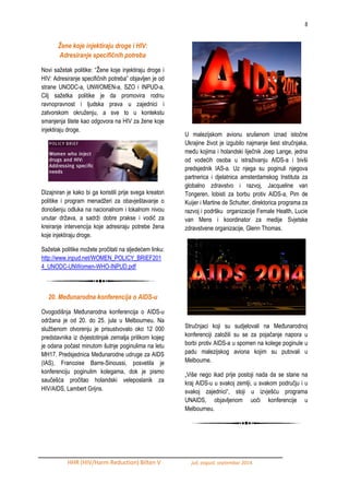 8 
HHR (HIV/Harm Reduction) Bilten V juli, avgust, septembar 2014. 
Žene koje injektiraju droge i HIV: Adresiranje specifičnih potreba 
Novi saţetak politike: “Ţene koje injektiraju droge i HIV: Adresiranje specifičnih potreba” objavljen je od strane UNODC-a, UNWOMEN-a, SZO i INPUD-a. Cilj saţetka politike je da promovira rodnu ravnopravnost i ljudska prava u zajednici i zatvorskom okruţenju, a sve to u kontekstu smanjenja štete kao odgovora na HIV za ţene koje injektiraju droge. 
Dizajniran je kako bi ga koristili prije svega kreatori politike i program menadţeri za obavještavanje o donošenju odluka na nacionalnom i lokalnom nivou unutar drţava, a sadrţi dobre prakse i vodič za kreiranje intervencija koje adresiraju potrebe ţena koje injektiraju droge. 
Saţetak politike moţete pročitati na sljedećem linku: http://www.inpud.net/WOMEN_POLICY_BRIEF2014_UNODC-UNWomen-WHO-INPUD.pdf 
20. Međunarodna konferencija o AIDS-u 
Ovogodišnja MeĎunarodna konferencija o AIDS-u odrţana je od 20. do 25. jula u Melbourneu. Na sluţbenom otvorenju je prisustvovalo oko 12 000 predstavnika iz dvjestotinjak zemalja prilikom kojeg je odana počast minutom šutnje poginulima na letu MH17. Predsjednica MeĎunarodne udruge za AIDS (IAS), Francoise Barre-Sinoussi, posvetila je konferenciju poginulim kolegama, dok je pismo saučešća pročitao holandski veleposlanik za HIV/AIDS, Lambert Grijns. 
U malezijskom avionu srušenom iznad istočne Ukrajine ţivot je izgubilo najmanje šest stručnjaka, meĎu kojima i holandski liječnik Joep Lange, jedna od vodećih osoba u istraţivanju AIDS-a i bivši predsjednik IAS-a. Uz njega su poginuli njegova partnerica i djelatnica amsterdamskog Instituta za globalno zdravstvo i razvoj, Jacqueline van Tongeren, lobisti za borbu protiv AIDS-a, Pim de Kuijer i Martine de Schutter, direktorica programa za razvoj i podršku organizacije Female Health, Lucie van Mens i koordinator za medije Svjetske zdravstvene organizacije, Glenn Thomas. 
Stručnjaci koji su sudjelovali na MeĎunarodnoj konferenciji zaloţili su se za pojačanje napora u borbi protiv AIDS-a u spomen na kolege poginule u padu malezijskog aviona kojim su putovali u Melbourne. 
„Više nego ikad prije postoji nada da se stane na kraj AIDS-u u svakoj zemlji, u svakom području i u svakoj zajednici“, stoji u izvješću programa UNAIDS, objavljenom uoči konferencije u Melbourneu.  