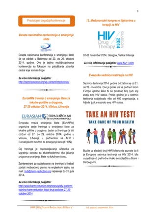 9 
HHR (HIV/Harm Reduction) Bilten V juli, avgust, septembar 2014. 
Deseta nacionalna konferencija o smanjenju štete 
Deseta nacionalna konferencija o smanjenju štete će se odrţati u Baltimoru od 23. do 26. oktobra 2014. godine. Ovo je jedina multidisciplinarna konferencija sa fokusom na poboljšanje zdravlja osoba koje koriste droge. 
Za više informacija posjetite: 
http://harmreduction.org/wp-content/conference/ 
EuroHRN treninzi o smanjenju štete za lokalne politike o drogama, 
27-29 oktobar 2014, Vilnius, Litvanija 
Evropska mreţa smanjenja štete (EuroHRN) organizira serije treninga o smanjenju štete za lokalne politike o drogama. Jedan od treninga će biti odrţan od 27. do 29. oktobra 2014. godine u Vilniusu, Litvanija u partnerstvu sa AFR i Euroazijskom mreţom za smanjenje štete (EHRN). Cilj treninga je osposobljavanje učesnika za izgradnju odnosa sa skakeholderima oko jačanja programa smanjenja štete na lokalnom nivou. Zainteresirani za sudjelovanje na treningu bi trebali poslati motivaciono pismo na engleskom jeziku na mail: hub@harm-reduction.org najkasnije do 31. jula 2014. Za više informacija posjetite: http://www.harm-reduction.org/news/apply-eurohrn- training-harm-reduction-local-drug-policies-27-29- october-2014 
12. Međunarodni kongres o lijekovima u terapiji za HIV 
02-06 novembar 2014, Glasgow, Velika Britanija 
Za više informacija posjetite: www.hiv11.com 
Evropska sedmica testiranja na HIV 
Sedmica testiranja 2014. godine odrţat će se od 21. do 28. novembra. Ovo je prilika da se partneri širom Evrope ujedine kako bi se povećao broj ljudi koji znaju svoj HIV status. Prošle godine je u sedmici testiranja sudjelovalo više od 400 organizacija, a hiljade ljudi je saznalo svoj HIV status. 
Budite uz sljedeći broj HHR biltena da saznate da li je Evropska sedmica testiranja na HIV 2014. bila uspješnija od prethodne i kako se obiljeţila u Bosni i Hercegovini. 
Predstojeći dogaĎaji/konferencije 
 