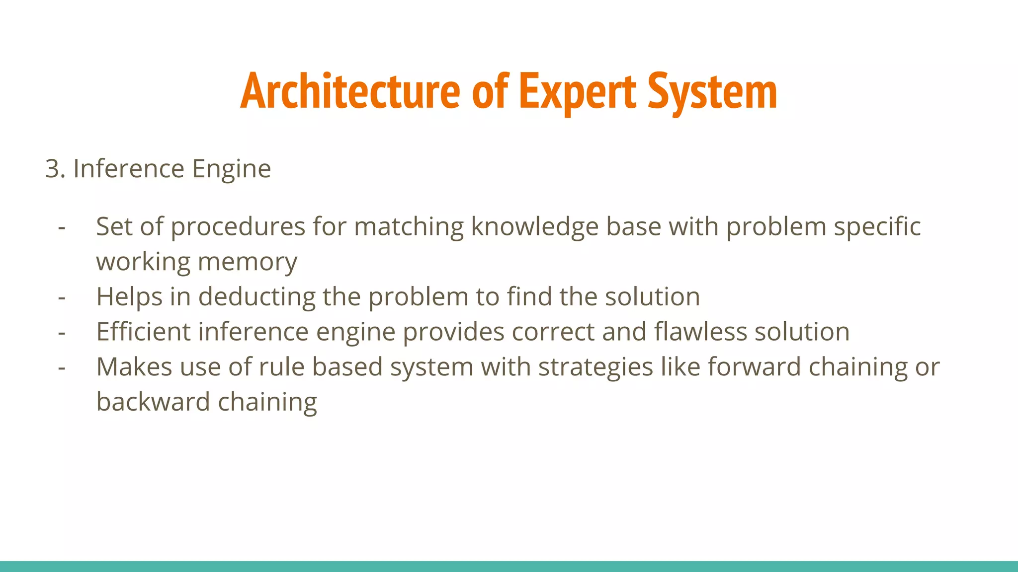 3. Inference Engine
- Set of procedures for matching knowledge base with problem specific
working memory
- Helps in deducting the problem to find the solution
- Efficient inference engine provides correct and flawless solution
- Makes use of rule based system with strategies like forward chaining or
backward chaining
Architecture of Expert System
 