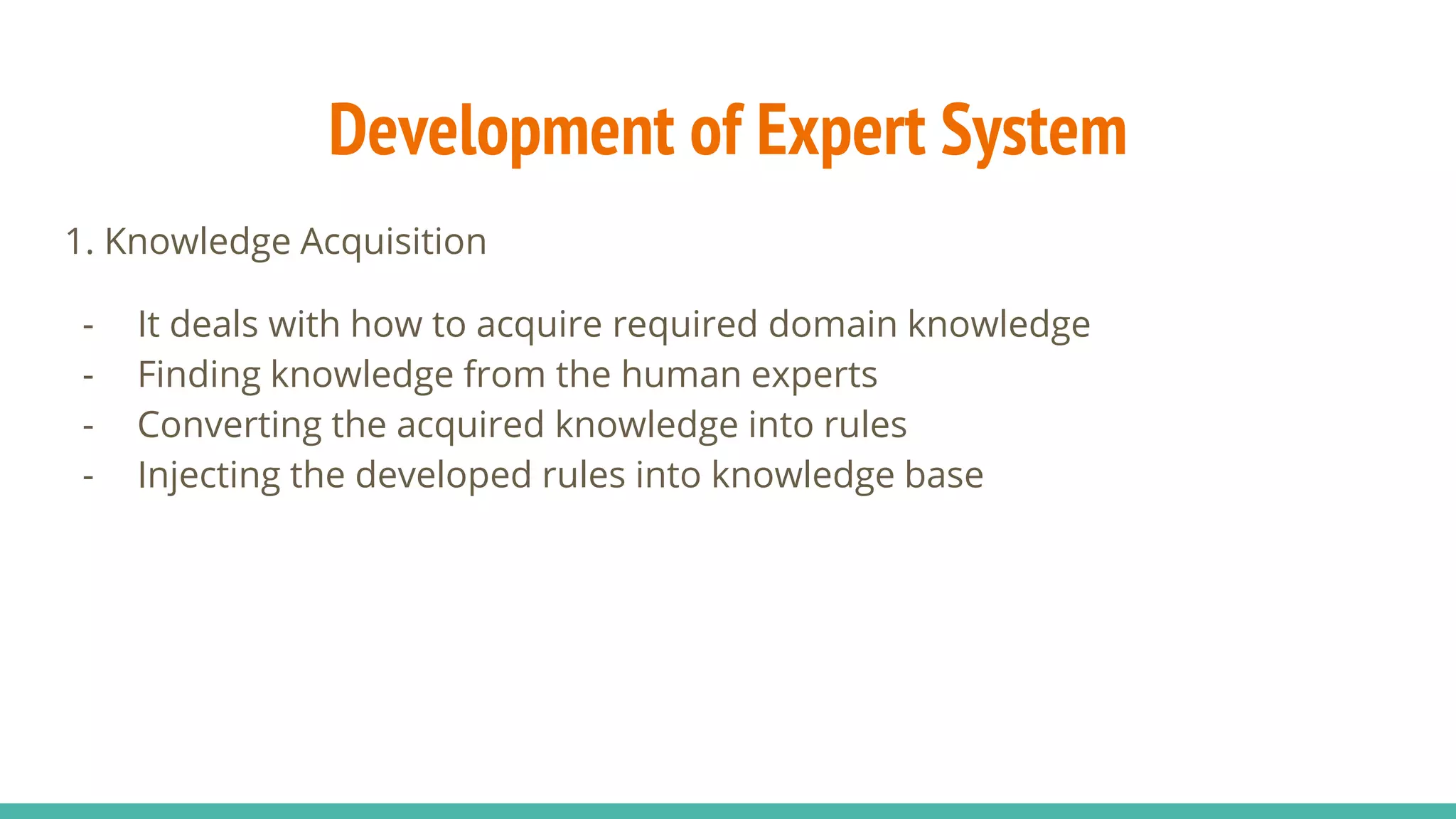 1. Knowledge Acquisition
- It deals with how to acquire required domain knowledge
- Finding knowledge from the human experts
- Converting the acquired knowledge into rules
- Injecting the developed rules into knowledge base
Development of Expert System
 