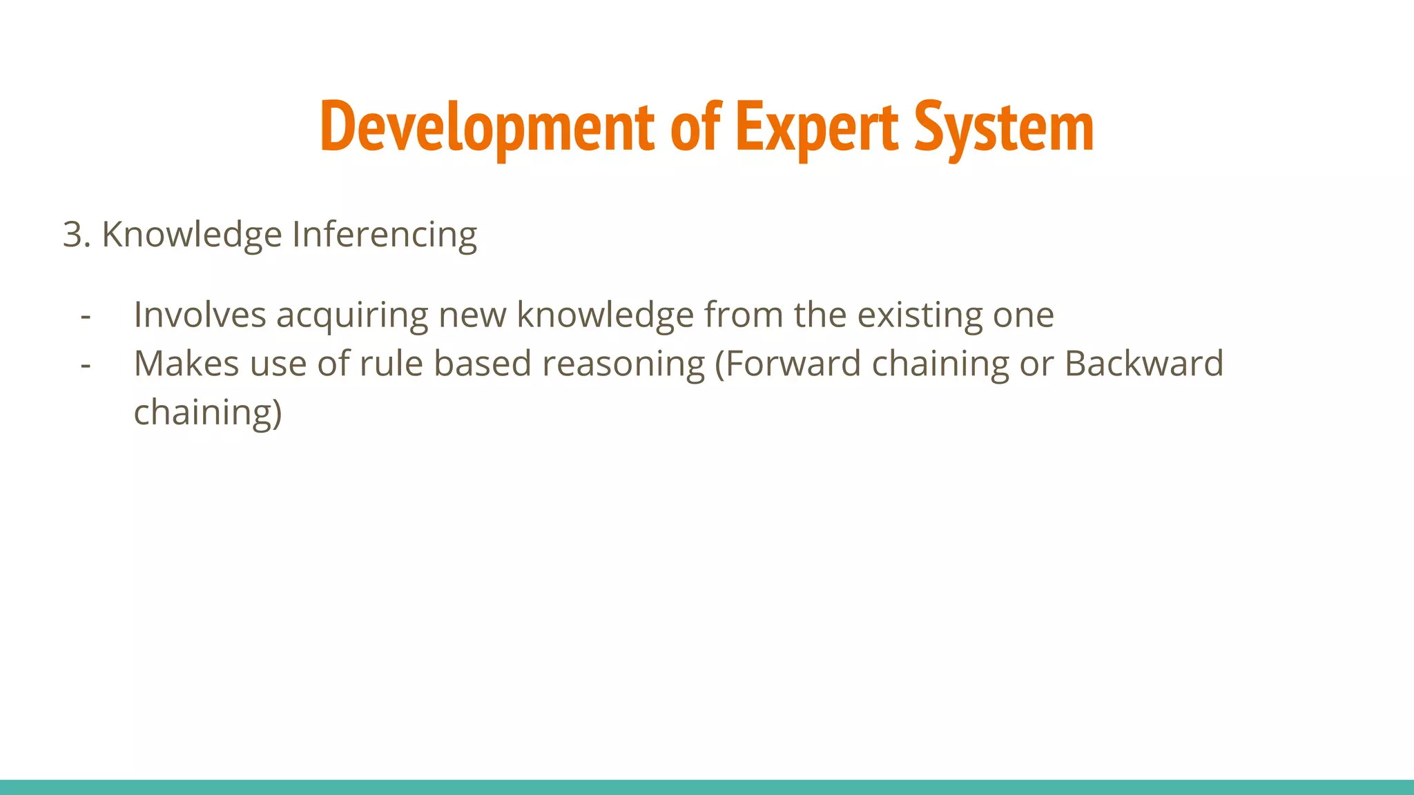 3. Knowledge Inferencing
- Involves acquiring new knowledge from the existing one
- Makes use of rule based reasoning (Forward chaining or Backward
chaining)
Development of Expert System
 
