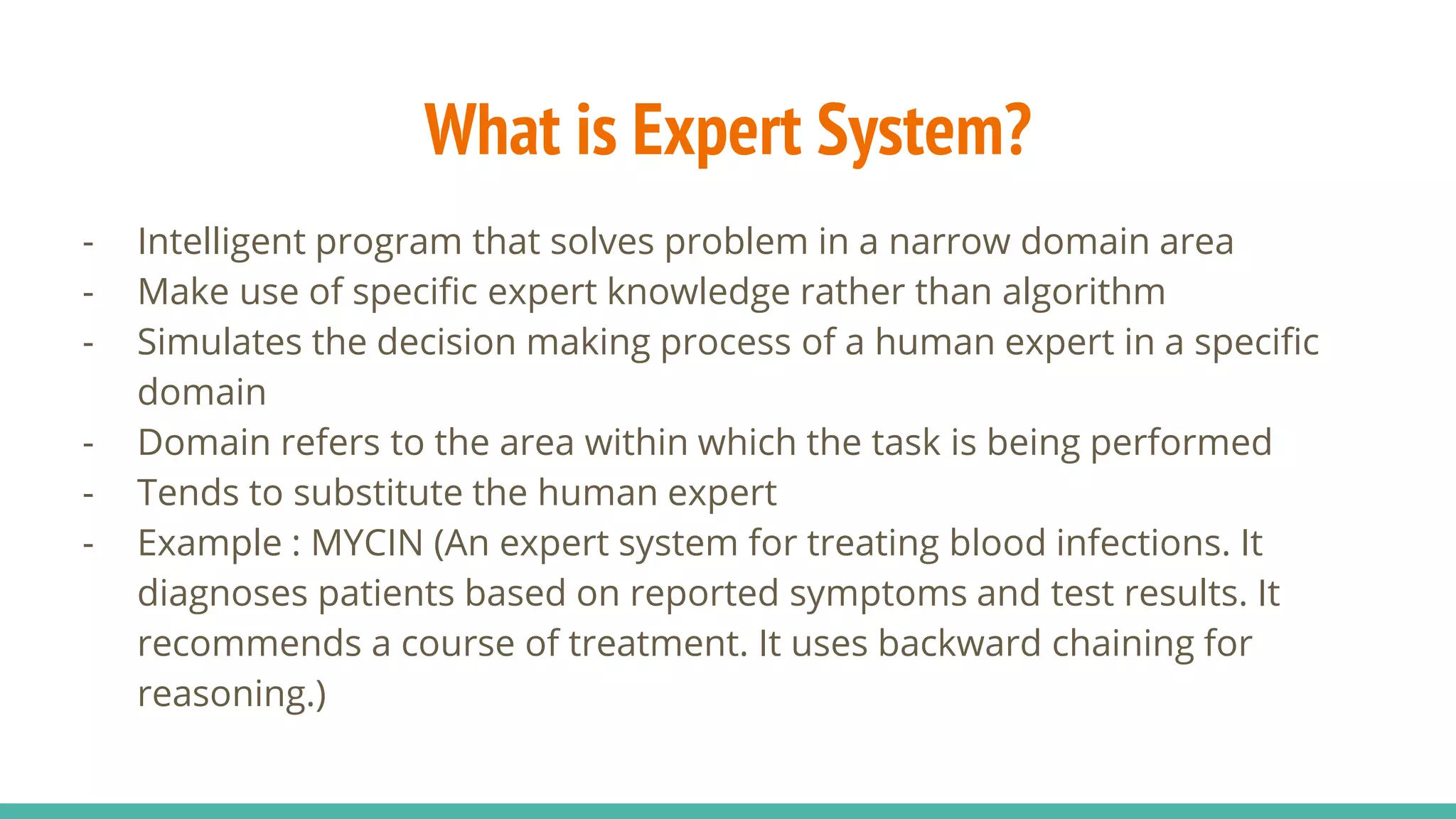 What is Expert System?
- Intelligent program that solves problem in a narrow domain area
- Make use of specific expert knowledge rather than algorithm
- Simulates the decision making process of a human expert in a specific
domain
- Domain refers to the area within which the task is being performed
- Tends to substitute the human expert
- Example : MYCIN (An expert system for treating blood infections. It
diagnoses patients based on reported symptoms and test results. It
recommends a course of treatment. It uses backward chaining for
reasoning.)
 
