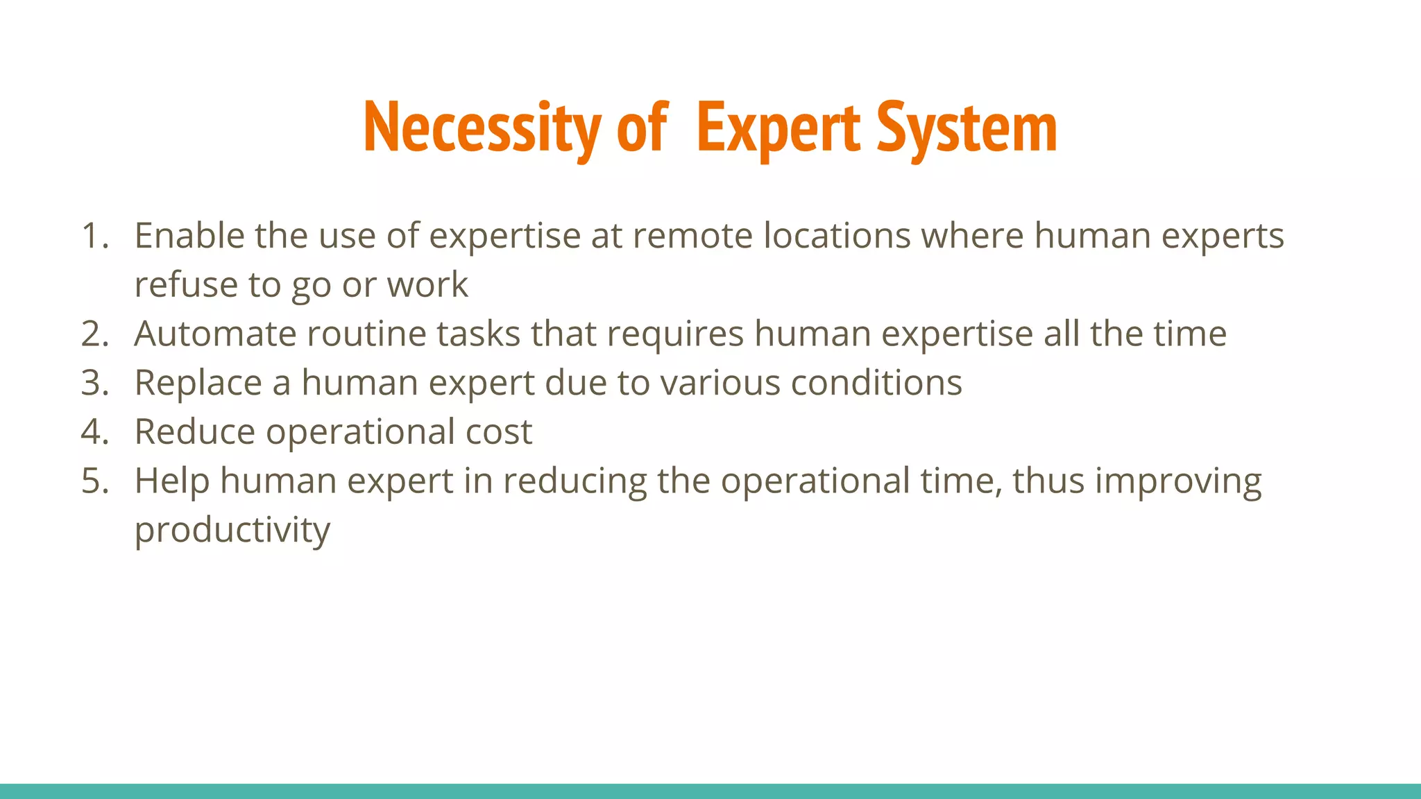 Necessity of Expert System
1. Enable the use of expertise at remote locations where human experts
refuse to go or work
2. Automate routine tasks that requires human expertise all the time
3. Replace a human expert due to various conditions
4. Reduce operational cost
5. Help human expert in reducing the operational time, thus improving
productivity
 