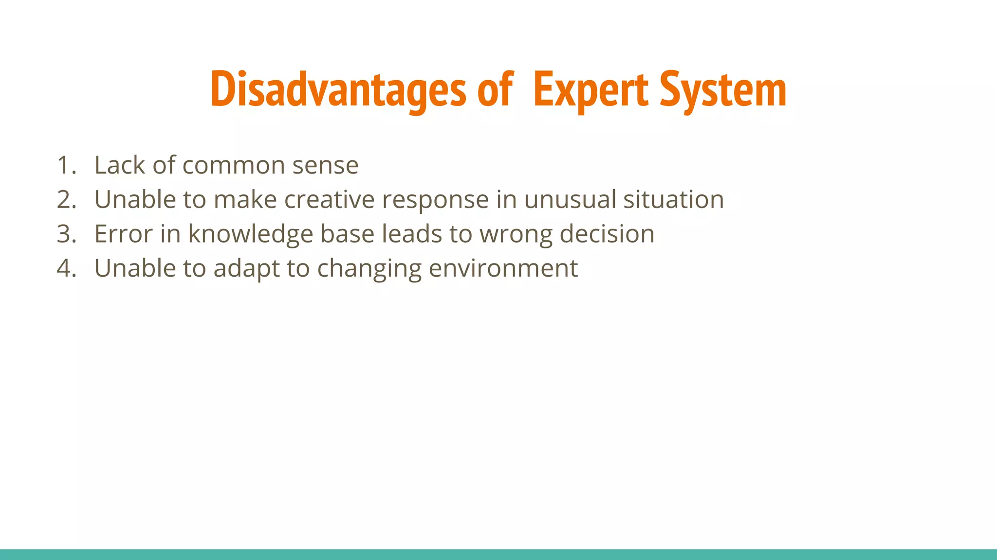 Disadvantages of Expert System
1. Lack of common sense
2. Unable to make creative response in unusual situation
3. Error in knowledge base leads to wrong decision
4. Unable to adapt to changing environment
 
