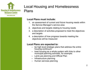 Local Housing and Homelessness
Plans

 Local Plans must include:
  1. an assessment of current and future housing needs within
     the Service Manager’s service area
  2. objectives and targets relating to housing needs
  3. a description of activities proposed to meet the objectives
     and targets
  4. a description of how progress towards meeting the
     objectives will be measured

 Local Plans are expected to:
     – be high level strategic plans that address the entire
       housing continuum
     – treat housing as a whole system with links to other
       municipal planning activities, for example:
     – Land-use planning and Official Plan
     – Infrastructure planning
     – Human services planning

                                                                   2
 