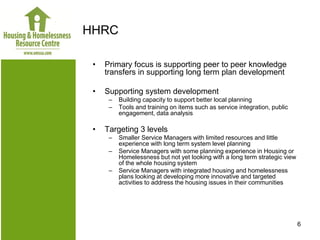 HHRC

 •   Primary focus is supporting peer to peer knowledge
     transfers in supporting long term plan development

 •   Supporting system development
      –   Building capacity to support better local planning
      –   Tools and training on items such as service integration, public
          engagement, data analysis

 •   Targeting 3 levels
      –   Smaller Service Managers with limited resources and little
          experience with long term system level planning
      –   Service Managers with some planning experience in Housing or
          Homelessness but not yet looking with a long term strategic view
          of the whole housing system
      –   Service Managers with integrated housing and homelessness
          plans looking at developing more innovative and targeted
          activities to address the housing issues in their communities




                                                                             6
 