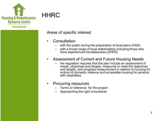 HHRC

 Areas of specific interest

 •   Consultation
      –   with the public during the preparation of local plans (HSA)
      –   with a broad range of local stakeholders including those who
          have experienced homelessness (OHPS)

 •   Assessment of Current and Future Housing Needs
      –   the regulation requires that the plan include an assessment of
          needs, objectives and targets, measures to meet the objectives
          and targets, and progress measurement in relation to housing for
          victims of domestic violence and accessible housing for persons
          with disabilities

 •   Procuring resources
      –   Terms of reference for the project
      –   Approaching the right consultants




                                                                             7
 