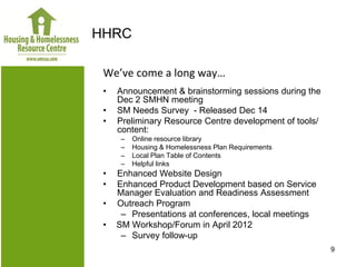 HHRC

 We’ve come a long way…
 •   Announcement & brainstorming sessions during the
     Dec 2 SMHN meeting
 •   SM Needs Survey - Released Dec 14
 •   Preliminary Resource Centre development of tools/
     content:
      –   Online resource library
      –   Housing & Homelessness Plan Requirements
      –   Local Plan Table of Contents
      –   Helpful links
 •   Enhanced Website Design
 •   Enhanced Product Development based on Service
     Manager Evaluation and Readiness Assessment
 •   Outreach Program
      – Presentations at conferences, local meetings
 •   SM Workshop/Forum in April 2012
      – Survey follow-up
                                                         9
 