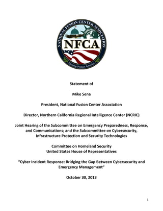 1
Statement of
Mike Sena
President, National Fusion Center Association
Director, Northern California Regional Intelligence Center (NCRIC)
Joint Hearing of the Subcommittee on Emergency Preparedness, Response,
and Communications; and the Subcommittee on Cybersecurity,
Infrastructure Protection and Security Technologies
Committee on Homeland Security
United States House of Representatives
“Cyber Incident Response: Bridging the Gap Between Cybersecurity and
Emergency Management”
October 30, 2013
 