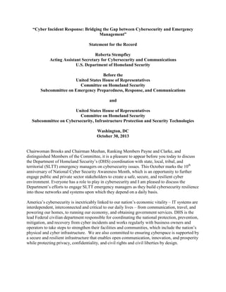 “Cyber Incident Response: Bridging the Gap between Cybersecurity and Emergency
Management”
Statement for the Record
Roberta Stempfley
Acting Assistant Secretary for Cybersecurity and Communications
U.S. Department of Homeland Security
Before the
United States House of Representatives
Committee on Homeland Security
Subcommittee on Emergency Preparedness, Response, and Communications
and
United States House of Representatives
Committee on Homeland Security
Subcommittee on Cybersecurity, Infrastructure Protection and Security Technologies
Washington, DC
October 30, 2013
Chairwoman Brooks and Chairman Meehan, Ranking Members Payne and Clarke, and
distinguished Members of the Committee, it is a pleasure to appear before you today to discuss
the Department of Homeland Security’s (DHS) coordination with state, local, tribal, and
territorial (SLTT) emergency managers on cybersecurity issues. This October marks the 10th
anniversary of National Cyber Security Awareness Month, which is an opportunity to further
engage public and private sector stakeholders to create a safe, secure, and resilient cyber
environment. Everyone has a role to play in cybersecurity and I am pleased to discuss the
Department’s efforts to engage SLTT emergency managers as they build cybersecurity resilience
into those networks and systems upon which they depend on a daily basis.
America’s cybersecurity is inextricably linked to our nation’s economic vitality – IT systems are
interdependent, interconnected and critical to our daily lives – from communication, travel, and
powering our homes, to running our economy, and obtaining government services. DHS is the
lead Federal civilian department responsible for coordinating the national protection, prevention,
mitigation, and recovery from cyber incidents and works regularly with business owners and
operators to take steps to strengthen their facilities and communities, which include the nation’s
physical and cyber infrastructure. We are also committed to ensuring cyberspace is supported by
a secure and resilient infrastructure that enables open communication, innovation, and prosperity
while protecting privacy, confidentiality, and civil rights and civil liberties by design.
 